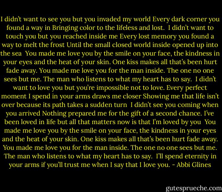 I didn’t want to see you but you invaded my world<br />Every dark corner you found a way in<br />Bringing color to the lifeless and lost.<br /><br />I didn’t want to touch you but you reached inside me<br />Every lost memory you found a way to melt the frost<br />Until the small closed world inside opened up into the sea<br /><br />You made me love you by the smile on your face, the kindness in your eyes and the heat of your skin. One kiss makes all that’s been hurt fade away.<br />You made me love you for the man inside. The one no one sees but me. The man who listens to what my heart has to say.<br /><br />I didn’t want to love you but you’re impossible not to love. Every perfect moment I spend in your arms draws me closer Showing me that life isn’t over because its path takes a sudden turn<br /><br />I didn’t see you coming when you arrived<br />Nothing prepared me for the gift of a second chance.<br />I’ve been loved in life but all that matters now is that I’m loved by you<br /><br />You made me love you by the smile on your face, the kindness in your eyes and the heat of your skin. One kiss makes all that’s been hurt fade away.<br />You made me love you for the man inside. The one no one sees but me. The man who listens to what my heart has to say.<br /><br />I’ll spend eternity in your arms if you’ll trust me when I say that<br />I love you. - Abbi Glines