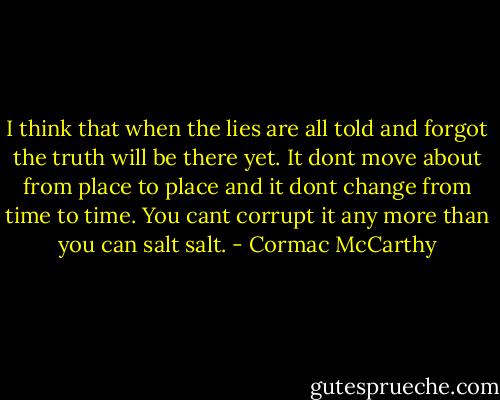 I think that when the lies are all told and forgot the truth will be there yet. It dont move about from place to place and it dont change from time to time. You cant corrupt it any more than you can salt salt. - Cormac McCarthy