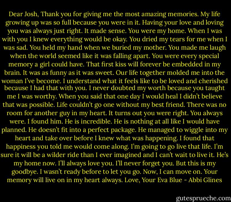 Dear Josh,<br />Thank you for giving me the most amazing memories. My life growing up was so full because you were in it. Having your love and loving you was always<br />just right. It made sense. You were my home. When I was with you I knew everything would be okay.<br />You dried my tears for me when I was sad. You held my hand when we buried my mother. You made me laugh when the world seemed like it was<br />falling apart. You were every special memory a girl could have. That first kiss will forever be embedded in my brain. It was as funny as it was sweet.<br />Our life together molded me into the woman I’ve become. I understand what it feels like to be loved and cherished because I had that with you. I<br />never doubted my worth because you taught me I was worthy.<br />When you said that one day I would heal I didn’t believe that was possible. Life couldn’t go one without my best friend. There was no room for<br />another guy in my heart. It turns out you were right. You always were. I found him. He is incredible. He is nothing at all like I would have planned. He<br />doesn’t fit into a perfect package. He managed to wiggle into my heart and take over before I knew what was happening. I found that happiness you told me<br />would come along. I’m going to go live that life. I’m sure it will be a wilder ride than I ever imagined and I can’t wait to live it. He’s my home now. I’ll<br />always love you. I’ll never forget you. But this is my goodbye. I wasn’t ready before to let you go. Now, I can move on. Your memory will live on in my heart<br />always.<br />Love,<br />Your Eva Blue - Abbi Glines