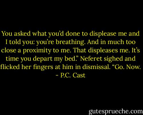 You asked what you’d done to displease me and I told you: you’re breathing. And in much too close a proximity to me. That displeases me. It’s<br />time you depart my bed.” Neferet sighed and flicked her fingers at him in dismissal. “Go. Now. - P.C. Cast