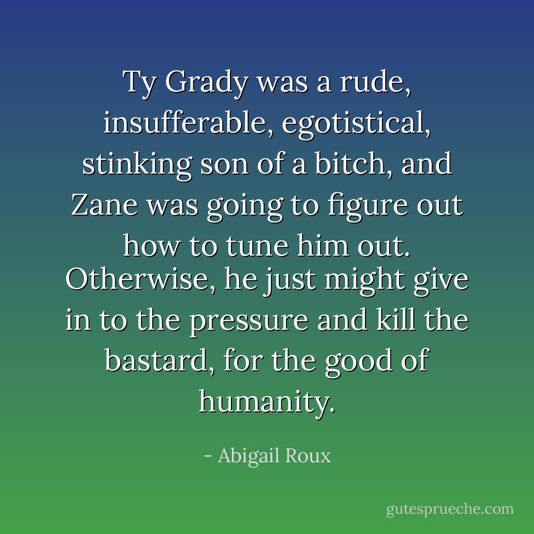 Ty Grady was a rude, insufferable, egotistical, stinking son of a bitch, and Zane was going to figure out how to tune him out. Otherwise, he just might give in to the pressure and kill the bastard, for the good of humanity. - Abigail Roux