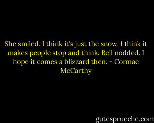 She smiled. I think it's just the snow. I think it makes people stop and think.<br />Bell nodded. I hope it comes a blizzard then. - Cormac McCarthy