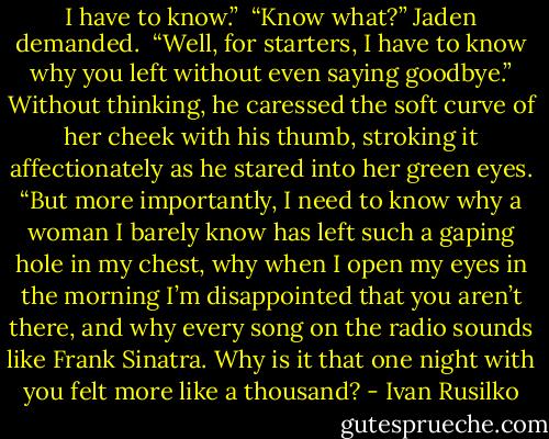 I have to know.”<br /><br />“Know what?” Jaden demanded.<br /><br />“Well, for starters, I have to know why you left without even saying goodbye.” Without thinking, he caressed the soft curve of her cheek with his thumb, stroking it affectionately as he stared into her green eyes. “But more importantly, I need to know why a woman I barely know has left such a gaping hole in my chest, why when I open my eyes in the morning I’m disappointed that you aren’t there, and why every song on the radio sounds like Frank Sinatra. Why is it that one night with you felt more like a thousand? - Ivan Rusilko