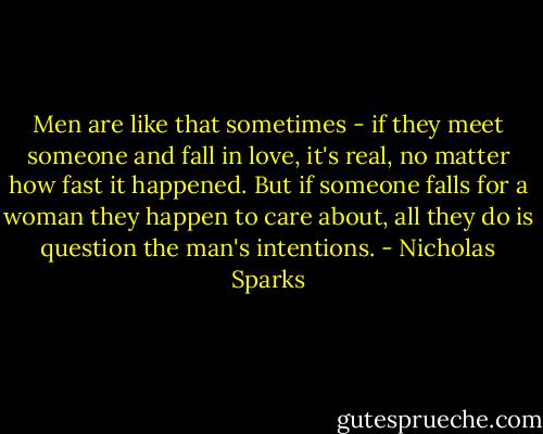 Men are like that sometimes - if they meet someone and fall in love, it's real, no matter how fast it happened. But if someone falls for a woman they happen to care about, all they do is question the man's intentions. - Nicholas Sparks