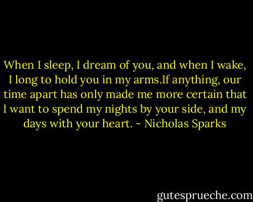 When I sleep, I dream of you, and when I wake, I long to hold you in my arms.If anything, our time apart has only made me more certain that I want to spend my nights by your side, and my days with your heart. - Nicholas Sparks