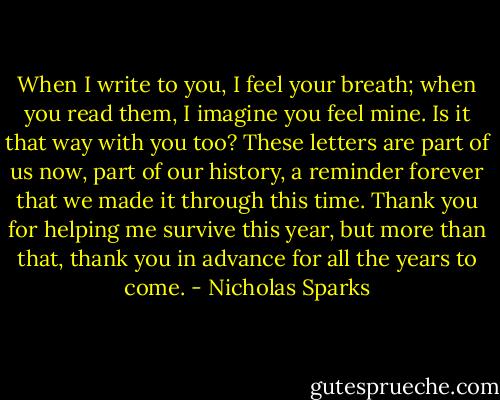 When I write to you, I feel your breath; when you read them, I imagine you feel mine. Is it that way with you too? These letters are part of us now, part of our history, a reminder forever that we made it through this time. Thank you for helping me survive this year, but more than that, thank you in advance for all the years to come. - Nicholas Sparks
