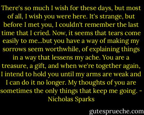 There's so much I wish for these days, but most of all, I wish you were here. It's strange, but before I met you, I couldn't remember the last time that I cried. Now, it seems that tears come easily to me...but you have a way of making my sorrows seem worthwhile, of explaining things in a way that lessens my ache. You are a treasure, a gift, and when we're together again, I intend to hold you until my arms are weak and I can do it no longer. My thoughts of you are sometimes the only things that keep me going. - Nicholas Sparks