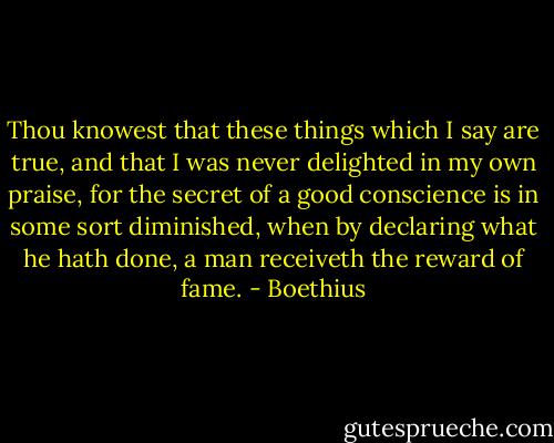 Thou knowest that these things which I say are true, and that I was never delighted in my own praise, for the secret of a good conscience is in some sort diminished, when by declaring what he hath done, a man receiveth the reward of fame. - Boethius