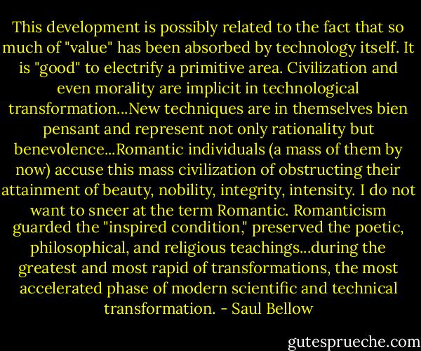 This development is possibly related to the fact that so much of "value" has been absorbed by technology itself. It is "good" to electrify a primitive area. Civilization and even morality are implicit in technological transformation...New techniques are in themselves bien pensant and represent not only rationality but benevolence...Romantic individuals (a mass of them by now) accuse this mass civilization of obstructing their attainment of beauty, nobility, integrity, intensity. I do not want to sneer at the term Romantic. Romanticism guarded the "inspired condition," preserved the poetic, philosophical, and religious teachings...during the greatest and most rapid of transformations, the most accelerated phase of modern scientific and technical transformation. - Saul Bellow