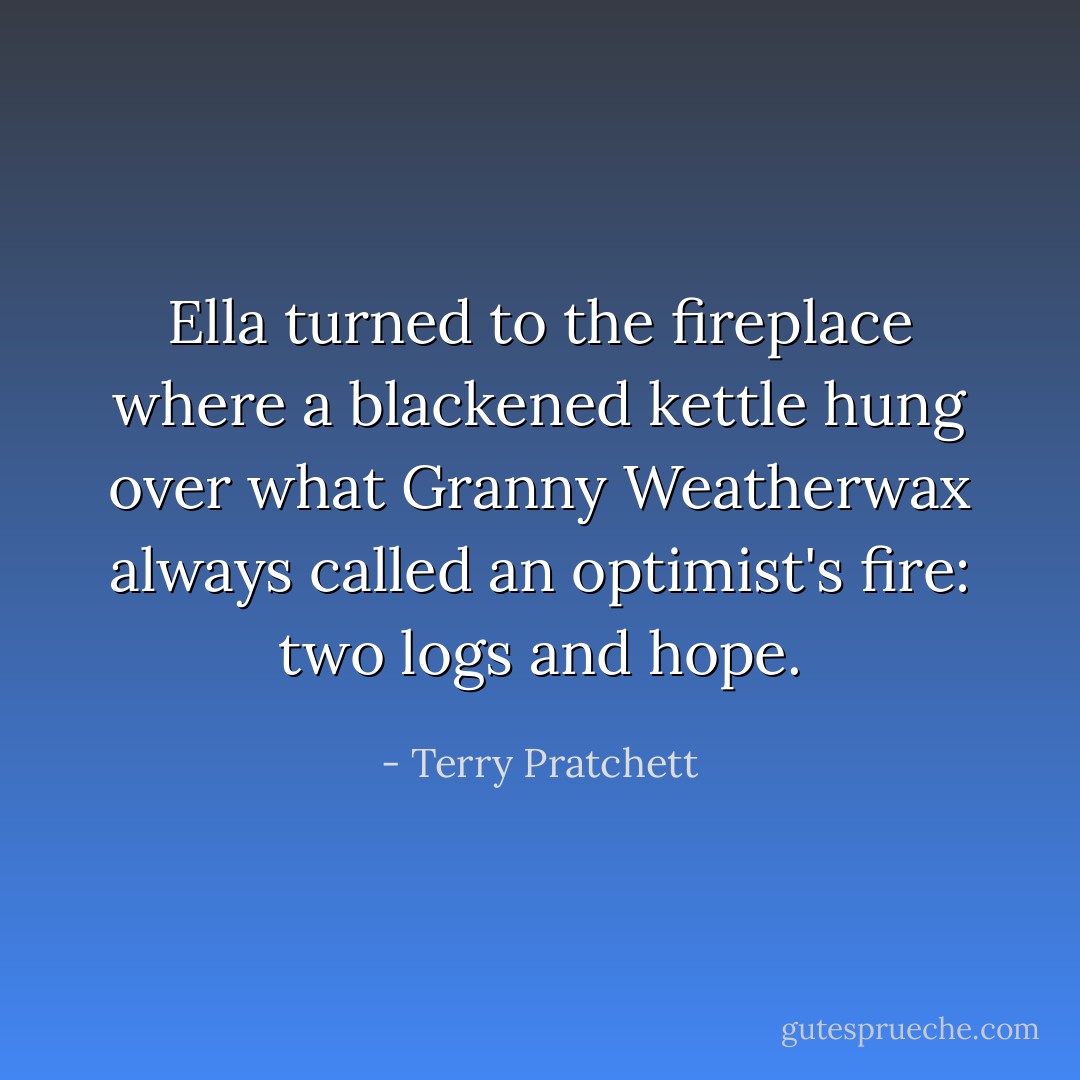 Ella turned to the fireplace where a blackened kettle hung over what Granny Weatherwax always called an optimist's fire: two logs and hope. - Terry Pratchett