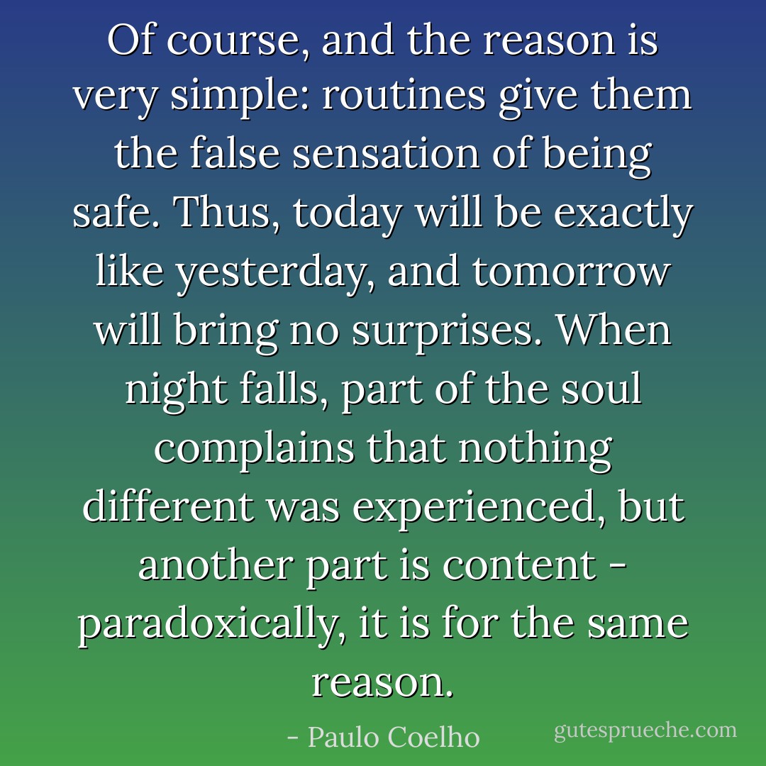 Of course, and the reason is very simple: routines give them the false sensation of being safe. Thus, today will be exactly like yesterday, and tomorrow will bring no surprises. When night falls, part of the soul complains that nothing different was experienced, but another part is content - paradoxically, it is for the same reason. - Paulo Coelho
