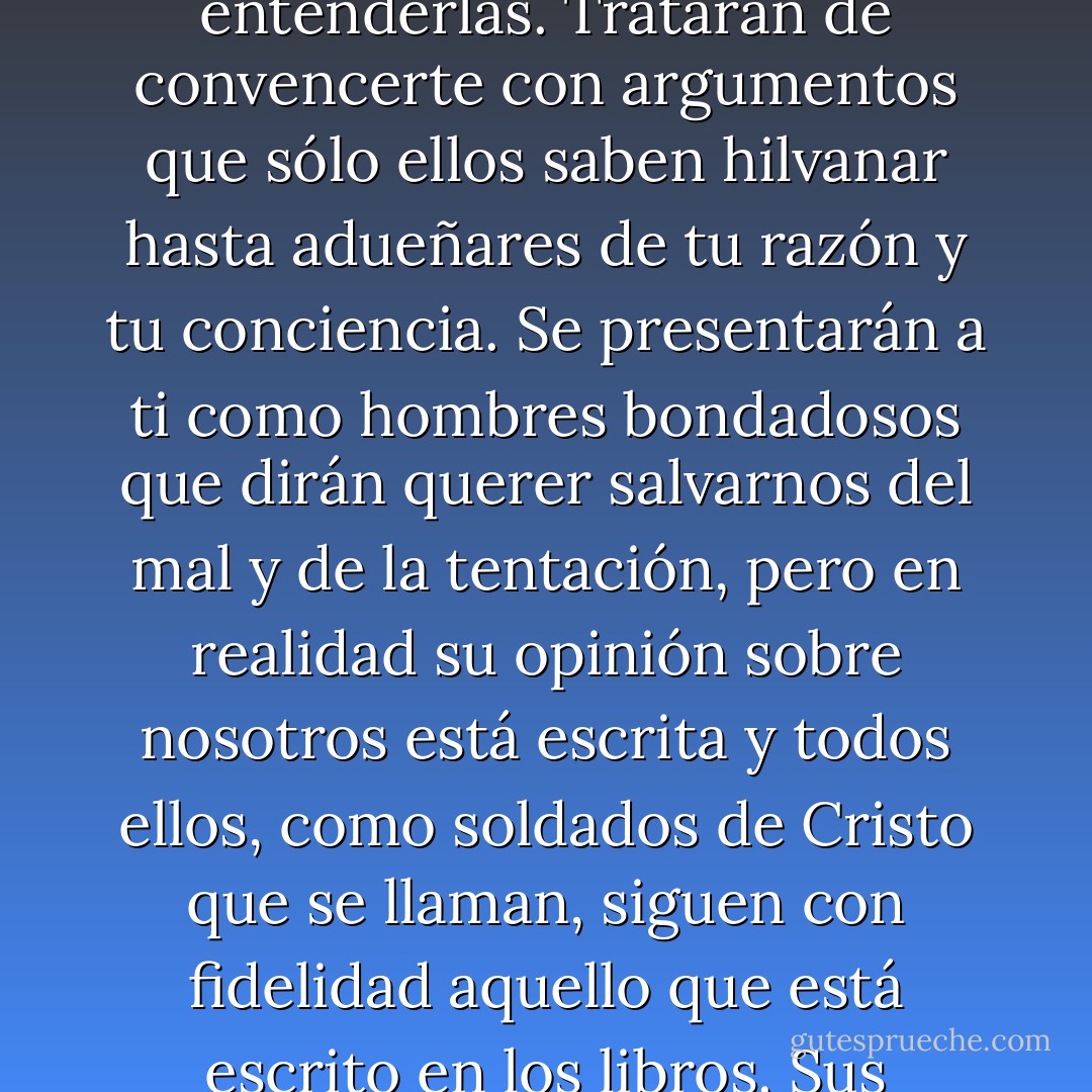 Nunca te fíes de los que dicen servir a Dios. Te hablará con serenidad y buenas palabras, tan cultas que no alcanzarás a entenderlas. Tratarán de convencerte con argumentos que sólo ellos saben hilvanar hasta adueñares de tu razón y tu conciencia. Se presentarán a ti como hombres bondadosos que dirán querer salvarnos del mal y de la tentación, pero en realidad su opinión sobre nosotros está escrita y todos ellos, como soldados de Cristo que se llaman, siguen con fidelidad aquello que está escrito en los libros. Sus palabras son excusas y sus razones, idénticas a las que tú podrías darle a un mocoso. - Ildefonso Falcones