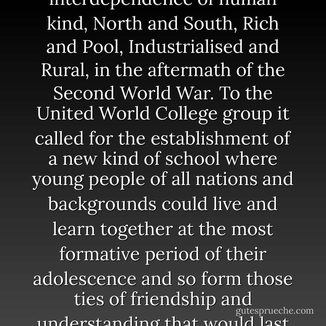 The challenge to which these two groups responded was the interdependence of human kind, North and South, Rich and Pool, Industrialised and Rural, in the aftermath of the Second World War. To the United World College group it called for the establishment of a new kind of school where young people of all nations and backgrounds could live and learn together at the most formative period of their adolescence and so form those ties of friendship and understanding that would last them through their lives - Prince Charles HRH the Prince of Wales