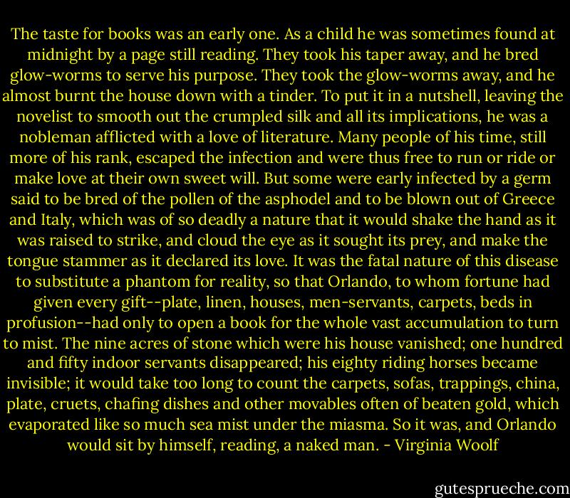 The taste for books was an early one. As a child he was sometimes found at midnight by a page still reading. They took his taper away, and he bred glow-worms to serve his purpose. They took the glow-worms away, and he almost burnt the house down with a tinder. To put it in a nutshell, leaving the novelist to smooth out the crumpled silk and all its implications, he was a nobleman afflicted with a love of literature. Many people of his time, still more of his rank, escaped the infection and were thus free to run or ride or make love at their own sweet will. But some were early infected by a germ said to be bred of the pollen of the asphodel and to be blown out of Greece and Italy, which was of so deadly a nature that it would shake the hand as it was raised to strike, and cloud the eye as it sought its prey, and make the tongue stammer as it declared its love. It was the fatal nature of this disease to substitute a phantom for reality, so that Orlando, to whom fortune had given every gift--plate, linen, houses, men-servants, carpets, beds in profusion--had only to open a book for the whole vast accumulation to turn to mist. The nine acres of stone which were his house vanished; one hundred and fifty indoor servants disappeared; his eighty riding horses became invisible; it would take too long to count the carpets, sofas, trappings, china, plate, cruets, chafing dishes and other movables often of beaten gold, which evaporated like so much sea mist under the miasma. So it was, and Orlando would sit by himself, reading, a naked man. - Virginia Woolf