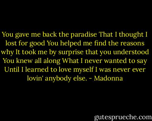 You gave me back the paradise<br />That I thought I lost for good<br />You helped me find the reasons why<br />It took me by surprise that you understood<br />You knew all along<br />What I never wanted to say<br />Until I learned to love myself<br />I was never ever lovin' anybody else. - Madonna