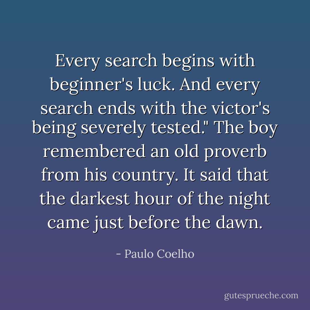 Every search begins with beginner's luck. And every search ends with the victor's being severely tested." The boy remembered an old proverb from his country. It said that the darkest hour of the night came just before the dawn. - Paulo Coelho