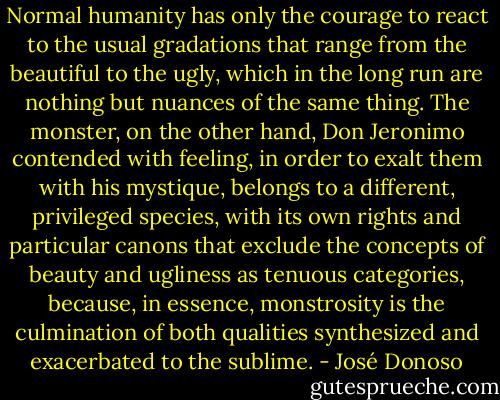 Normal humanity has only the courage to react to the usual gradations that range from the beautiful to the ugly, which in the long run are nothing but nuances of the same thing. The monster, on the other hand, Don Jeronimo contended with feeling, in order to exalt them with his mystique, belongs to a different, privileged species, with its own rights and particular canons that exclude the concepts of beauty and ugliness as tenuous categories, because, in essence, monstrosity is the culmination of both qualities synthesized and exacerbated to the sublime. - José Donoso