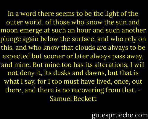 In a word there seems to be the light of the outer world, of those who know the sun and moon emerge at such an hour and such another plunge again below the surface, and who rely on this, and who know that clouds are always to be expected but sooner or later always pass away, and mine. But mine too has its alterations, I will not deny it, its dusks and dawns, but that is what I say, for I too must have lived, once, out there, and there is no recovering from that. - Samuel Beckett