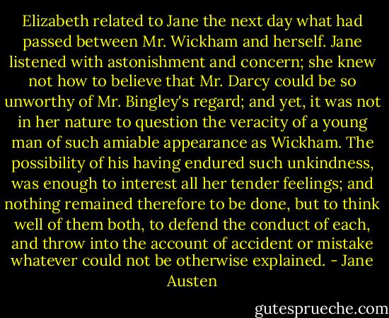 Elizabeth related to Jane the next day what had passed between Mr. Wickham and herself. Jane listened with astonishment and concern; she knew not how to believe that Mr. Darcy could be so unworthy of Mr. Bingley's regard; and yet, it was not in her nature to question the veracity of a young man of such amiable appearance as Wickham. The possibility of his having endured such unkindness, was enough to interest all her tender feelings; and nothing remained therefore to be done, but to think well of them both, to defend the conduct of each, and throw into the account of accident or mistake whatever could not be otherwise explained. - Jane Austen
