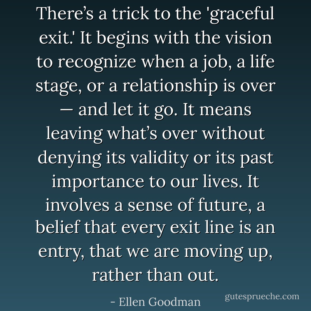 There’s a trick to the 'graceful exit.' It begins with the vision to recognize when a job, a life stage, or a relationship is over — and let it go. It means leaving what’s over without denying its validity or its past importance to our lives. It involves a sense of future, a belief that every exit line is an entry, that we are moving up, rather than out. - Ellen Goodman