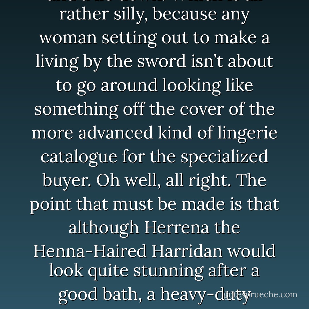 Now, there is a tendency at a point like this to look over one’s shoulder at the cover artist and start going on at length about leather, tightboots and naked blades.<br />Words like ‘full’, ‘round’ and even ‘pert’ creep into the narrative, until the writer has to go and have a cold shower and a lie down.<br />Which is all rather silly, because any woman setting out to make a living by the sword isn’t about to go around looking like something off the cover of the more advanced kind of lingerie catalogue for the specialized buyer.<br />Oh well, all right. The point that must be made is that although Herrena the Henna-Haired Harridan would look quite stunning after a good bath, a heavy-duty manicure, and the pick of the leather racks in Woo Hun Ling’s Oriental Exotica and Martial Aids on Heroes Street, she was currently quite sensibly dressed in light chain mail, soft boots, and a short sword.<br />All right, maybe the boots were leather. But not black. - Terry Pratchett