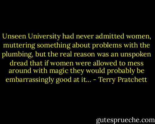 Unseen University had never admitted women, muttering something about problems with the plumbing, but the real reason was an unspoken dread that if women were allowed to mess around with magic they would probably be embarrassingly good at it… - Terry Pratchett