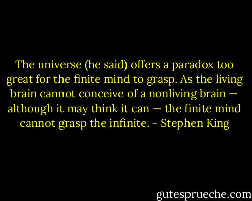 The universe (he said) offers a paradox too great for the finite mind to grasp. As the living brain cannot conceive of a nonliving brain — although it may think it can — the finite mind cannot grasp the infinite. - Stephen King