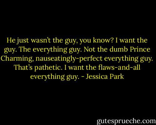 He just wasn’t the guy, you know? I want the guy. The everything guy. Not the dumb Prince Charming, nauseatingly-perfect everything guy. That’s pathetic. I want the flaws-and-all everything guy. - Jessica Park