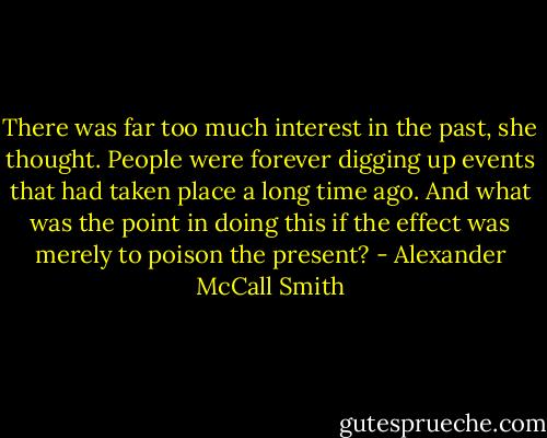 There was far too much interest in the past, she thought. People were forever digging up events that had taken place a long time ago. And what was the point in doing this if the effect was merely to poison the present? - Alexander McCall Smith