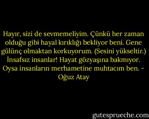 Hayır, sizi de sevmemeliyim. Çünkü her zaman olduğu gibi hayal kırıklığı bekliyor beni. Gene gülünç olmaktan korkuyorum. (Sesini yükseltir.) İnsafsız insanlar! Hayat gözyaşına bakmıyor. Oysa insanların merhametine muhtacım ben. - Oğuz Atay