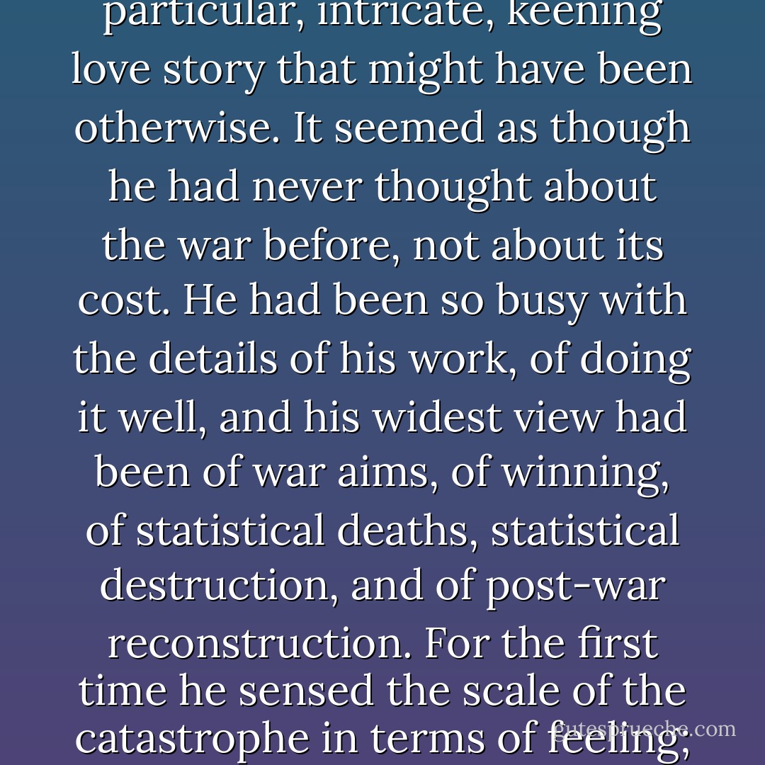 Bernard was to remember this moment for the rest of his life. As they drank from their water bottles he was struck by the recently concluded war not as a historical, geopolitical fact but as a multiplicity, a near-infinity of private sorrows, as a boundless grief minutely subdivided without diminishment among individuals who covered the continent like dust, like spores whose separate identities would remain unknown, and whose totality showed more sadness than anyone could ever begin to comprehend; a weight borne in silence by hundreds of thousands, millions, like the woman in black for a husband and two brothers, each grief a particular, intricate, keening love story that might have been otherwise. It seemed as though he had never thought about the war before, not about its cost. He had been so busy with the details of his work, of doing it well, and his widest view had been of war aims, of winning, of statistical deaths, statistical destruction, and of post-war reconstruction. For the first time he sensed the scale of the catastrophe in terms of feeling; all those unique and solitary deaths, all that consequent sorrow, unique and solitary too, which had no place in conferences, headlines, history, and which had quietly retired to houses, kitchens, unshared beds, and anguished memories. This came upon Bernard by a pine tree in the Languedoc in 1946 not as an observation he could share with June but as a deep apprehension, a recognition of a truth that dismayed him into silence and, later, a question: what possible good could come of a Europe covered in this dust, these spores, when forgetting would be inhuman and dangerous, and remembering a constant torture? - Ian McEwan