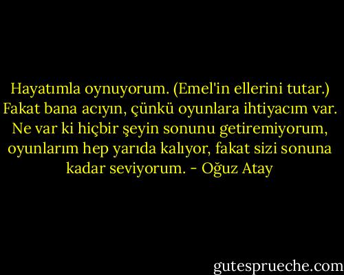 Hayatımla oynuyorum. (Emel'in ellerini tutar.) Fakat bana acıyın, çünkü oyunlara ihtiyacım var. Ne var ki hiçbir şeyin sonunu getiremiyorum, oyunlarım hep yarıda kalıyor, fakat sizi sonuna kadar seviyorum. - Oğuz Atay