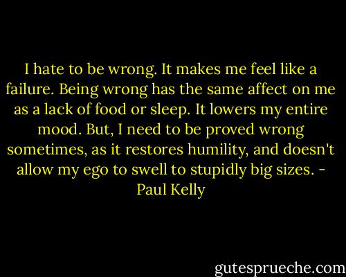I hate to be wrong. It makes me feel like a failure. Being wrong has the same affect on me as a lack of food or sleep. It lowers my entire mood. But, I need to be proved wrong sometimes, as it restores humility, and doesn't allow my ego to swell to stupidly big sizes. - Paul Kelly