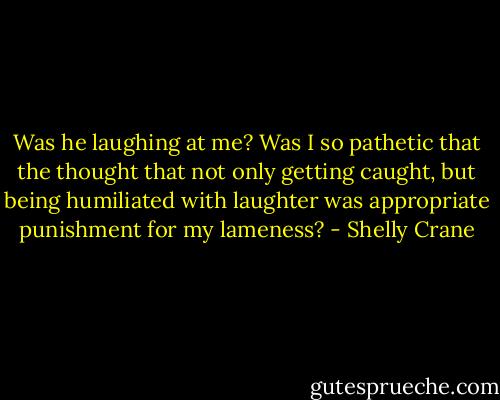Was he laughing at me? Was I so pathetic that the thought that not only getting caught, but being humiliated with laughter was appropriate punishment for my lameness? - Shelly Crane