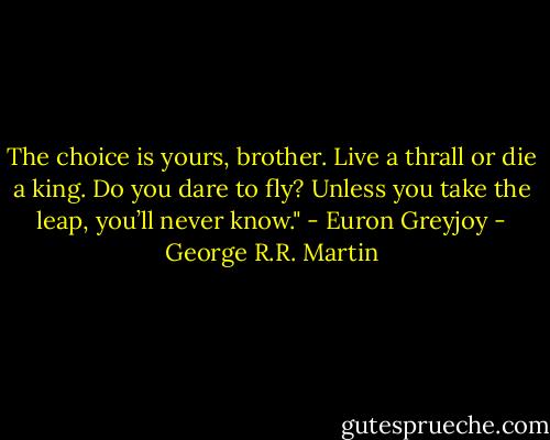 The choice is yours, brother. Live a thrall or die a king. Do you dare to fly? Unless you take the leap, you’ll never know." - Euron Greyjoy - George R.R. Martin
