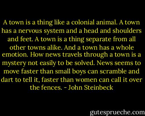A town is a thing like a colonial animal. A town has a nervous system and a head and shoulders and feet. A town is a thing separate from all other towns alike. And a town has a whole emotion. How news travels through a town is a mystery not easily to be solved. News seems to move faster than small boys can scramble and dart to tell it, faster than women can call it over the fences. - John Steinbeck