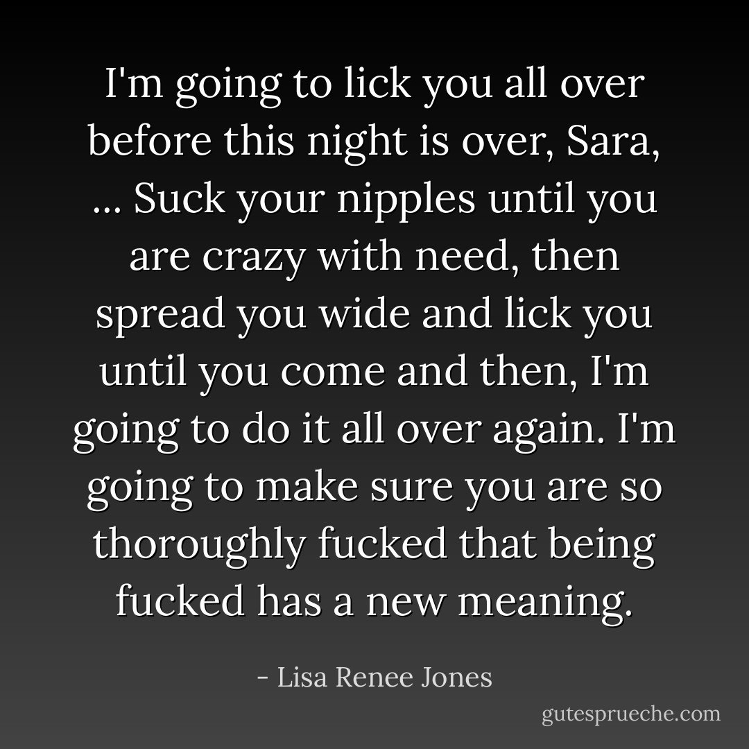 I'm going to lick you all over before this night is over, Sara, ... Suck your nipples until you are crazy with need, then spread you wide and lick you until you come and then, I'm going to do it all over again. I'm going to make sure you are so thoroughly fucked that being fucked has a new meaning. - Lisa Renee Jones