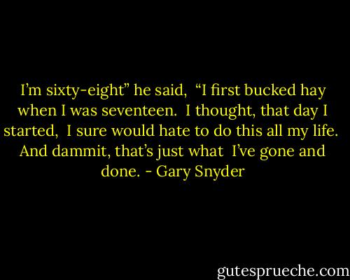 I’m sixty-eight” he said, <br />“I first bucked hay when I was seventeen. <br />I thought, that day I started, <br />I sure would hate to do this all my life. <br />And dammit, that’s just what <br />I’ve gone and done. - Gary Snyder