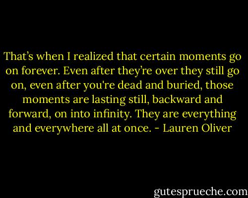 That’s when I realized that certain moments go on forever. Even after they’re over they still go on, even after you're dead and buried, those moments are lasting still, backward and forward, on into infinity. They are everything and everywhere all at once. - Lauren Oliver