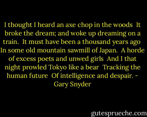 I thought I heard an axe chop in the woods <br />It broke the dream; and woke up dreaming on a train. <br />It must have been a thousand years ago <br />In some old mountain sawmill of Japan. <br />A horde of excess poets and unwed girls <br />And I that night prowled Tokyo like a bear <br />Tracking the human future <br />Of intelligence and despair. - Gary Snyder