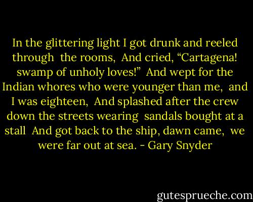 In the glittering light I got drunk and reeled through <br />the rooms, <br />And cried, “Cartagena! swamp of unholy loves!” <br />And wept for the Indian whores who were younger than me, <br />and I was eighteen, <br />And splashed after the crew down the streets wearing <br />sandals bought at a stall <br />And got back to the ship, dawn came, <br />we were far out at sea. - Gary Snyder