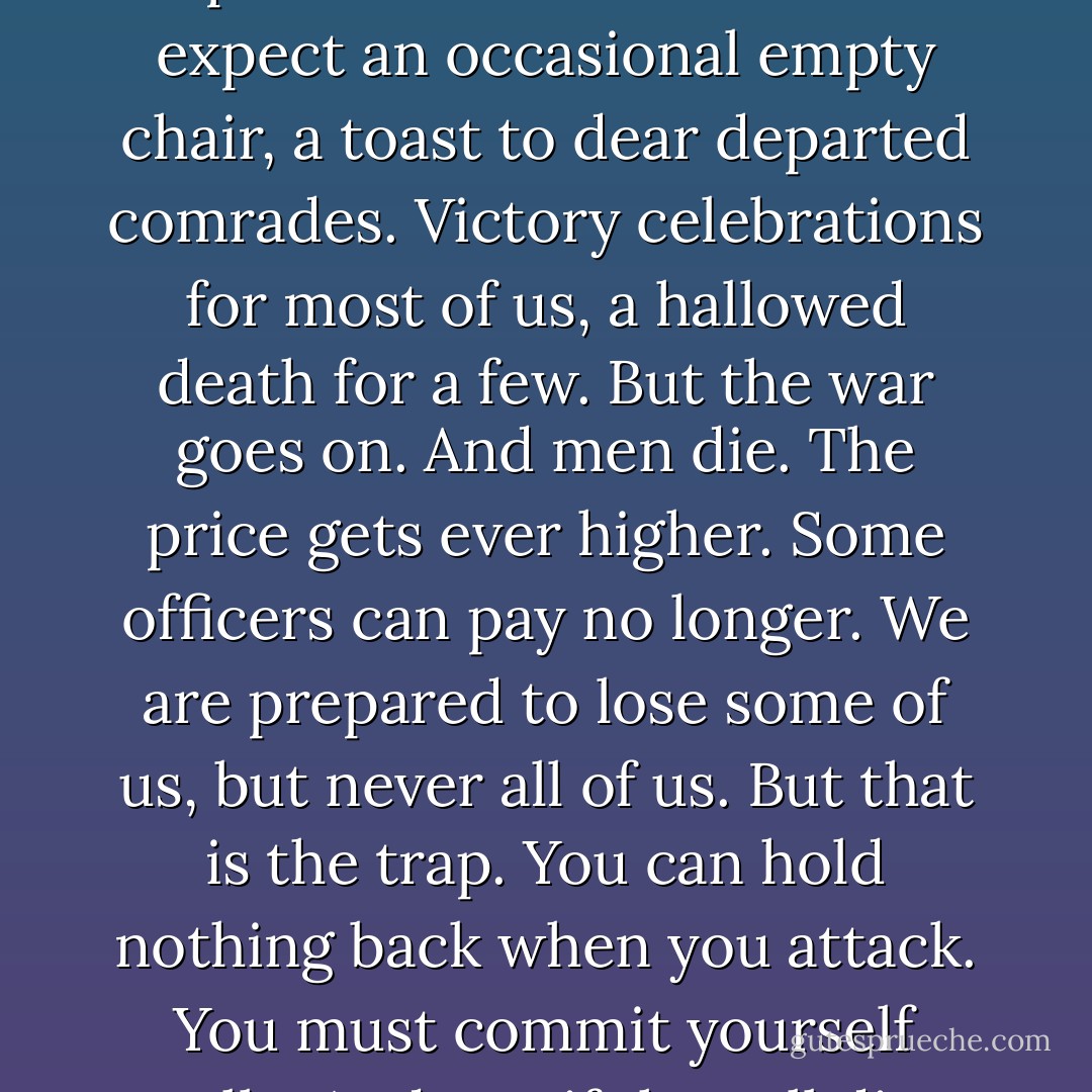 We are never prepared for so many to die. So you understand? No one is. We expect some chosen few. We expect an occasional empty chair, a toast to dear departed comrades. Victory celebrations for most of us, a hallowed death for a few. But the war goes on. And men die. The price gets ever higher. Some officers can pay no longer. We are prepared to lose some of us, but never all of us. But that is the trap. You can hold nothing back when you attack. You must commit yourself totally. And yet, if they all die, a man must ask himself, will it have been worth it? - Michael Shaara