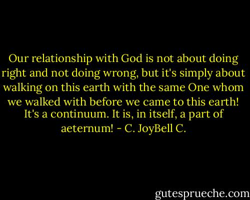 Our relationship with God is not about doing right and not doing wrong, but it's simply about walking on this earth with the same One whom we walked with before we came to this earth! It's a continuum. It is, in itself, a part of aeternum! - C. JoyBell C.