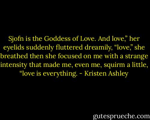 Sjofn is the Goddess of Love. And love,” her eyelids suddenly fluttered dreamily, “love,” she breathed then she focused on me with a strange intensity that made me, even me, squirm a little, “love is everything. - Kristen Ashley