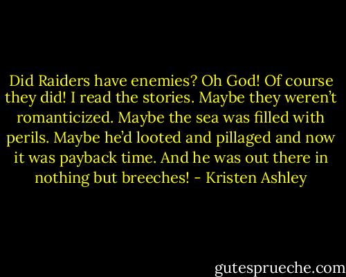 Did Raiders have enemies? Oh God! Of course they did! I read the stories. Maybe they weren’t romanticized. Maybe the sea was filled with perils. Maybe he’d looted and pillaged and now it was payback time. And he was out there in nothing but breeches! - Kristen Ashley