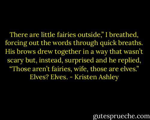 There are little fairies outside,” I breathed, forcing out the words through quick breaths. His brows drew together in a way that wasn’t scary but, instead, surprised and he replied, “Those aren’t fairies, wife, those are elves.” Elves? Elves. - Kristen Ashley