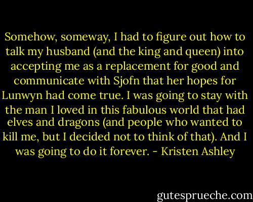 Somehow, someway, I had to figure out how to talk my husband (and the king and queen) into accepting me as a replacement for good and communicate with Sjofn that her hopes for Lunwyn had come true. I was going to stay with the man I loved in this fabulous world that had elves and dragons (and people who wanted to kill me, but I decided not to think of that). And I was going to do it forever. - Kristen Ashley