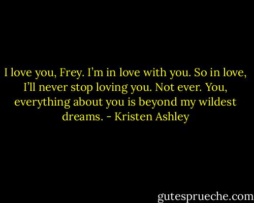 I love you, Frey. I’m in love with you. So in love, I’ll never stop loving you. Not ever. You, everything about you is beyond my wildest dreams. - Kristen Ashley