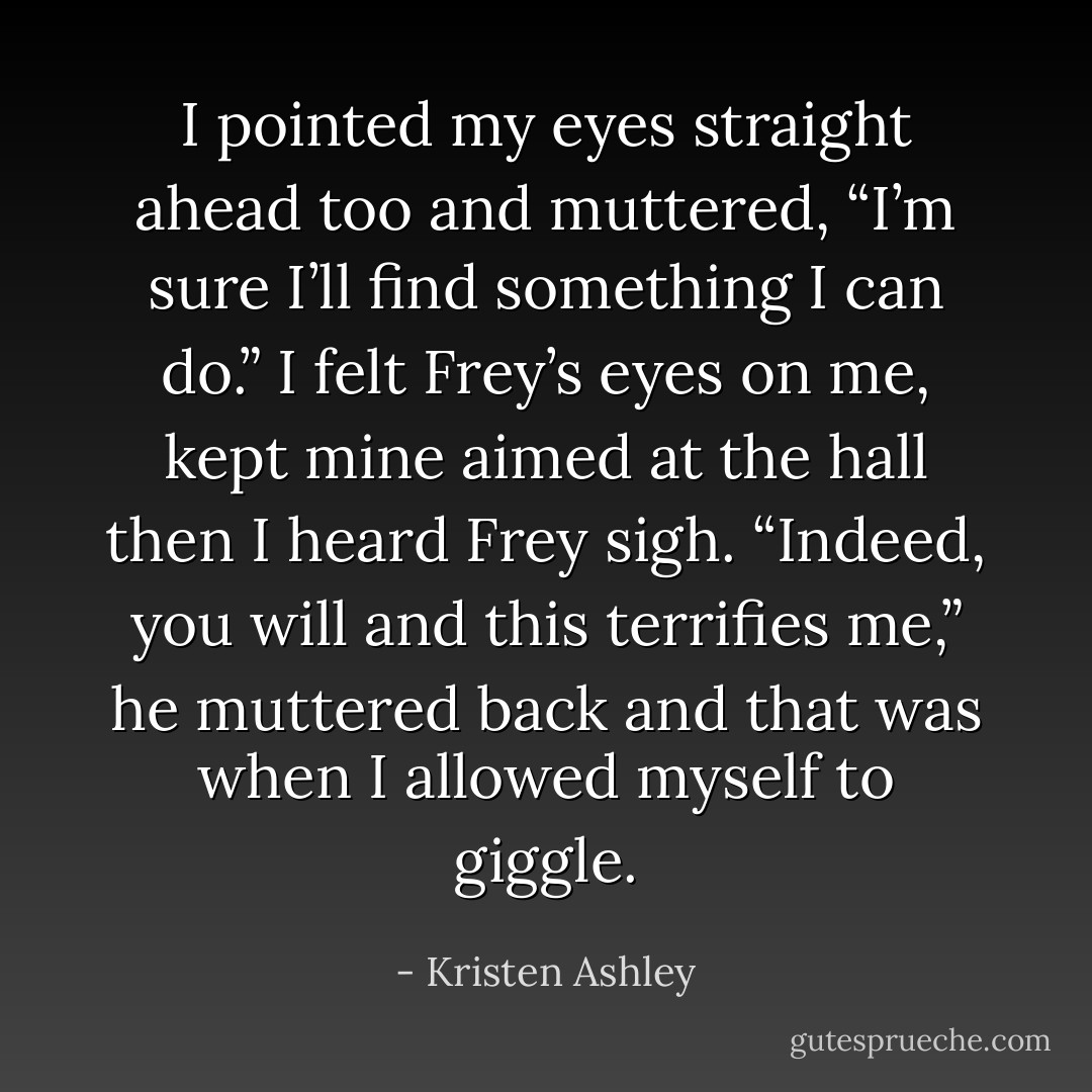 I pointed my eyes straight ahead too and muttered, “I’m sure I’ll find something I can do.” I felt Frey’s eyes on me, kept mine aimed at the hall then I heard Frey sigh. “Indeed, you will and this terrifies me,” he muttered back and that was when I allowed myself to giggle. - Kristen Ashley
