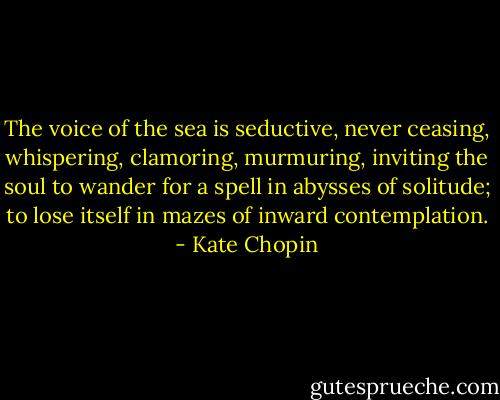 The voice of the sea is seductive, never ceasing, whispering, clamoring, murmuring, inviting the soul to wander for a spell in abysses of solitude; to lose itself in mazes of inward contemplation. - Kate Chopin